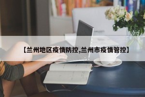 【兰州地区疫情防控,兰州市疫情管控】