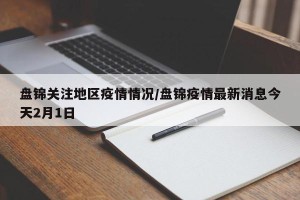 盘锦关注地区疫情情况/盘锦疫情最新消息今天2月1日