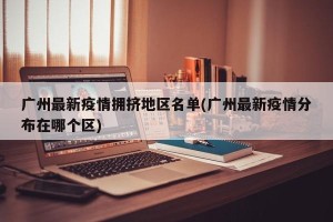 广州最新疫情拥挤地区名单(广州最新疫情分布在哪个区)