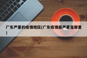 广东严重的疫情地区(广东疫情最严重是那里)