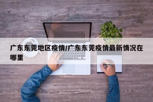 广东东莞地区疫情/广东东莞疫情最新情况在哪里