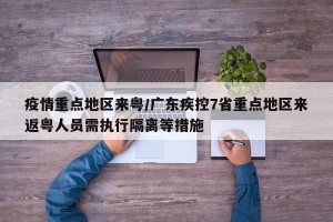 疫情重点地区来粤/广东疾控7省重点地区来返粤人员需执行隔离等措施