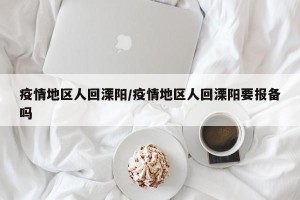 疫情地区人回溧阳/疫情地区人回溧阳要报备吗