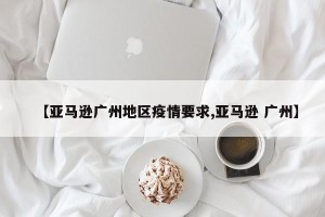 【亚马逊广州地区疫情要求,亚马逊 广州】