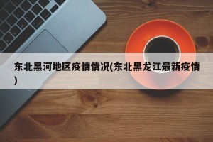 东北黑河地区疫情情况(东北黑龙江最新疫情)