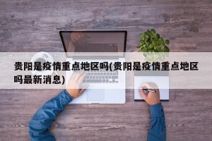 贵阳是疫情重点地区吗(贵阳是疫情重点地区吗最新消息)