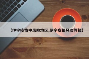 【伊宁疫情中风险地区,伊宁疫情风险等级】