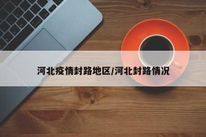 河北疫情封路地区/河北封路情况
