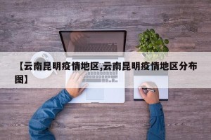 【云南昆明疫情地区,云南昆明疫情地区分布图】