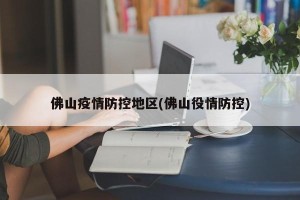 佛山疫情防控地区(佛山役情防控)
