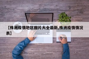 【株洲疫情地区图片大全最新,株洲疫情情况表】
