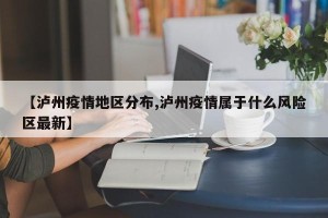 【泸州疫情地区分布,泸州疫情属于什么风险区最新】