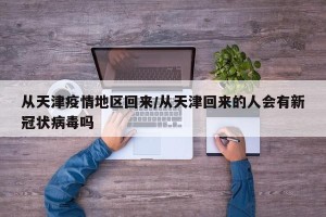 从天津疫情地区回来/从天津回来的人会有新冠状病毒吗