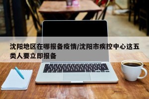 沈阳地区在哪报备疫情/沈阳市疾控中心这五类人要立即报备
