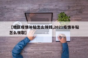 【地区疫情补贴怎么领钱,2021疫情补贴怎么领取】
