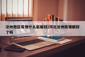 沧州地区疫情什么能解封/河北沧州疫情解封了吗