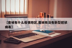 【晋城有什么疫情地区,晋城有没有新型冠状病毒】