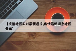 【疫情地区实时最新通报,疫情最新消息地区分布】
