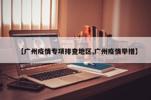 【广州疫情专项排查地区,广州疫情举措】