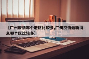 【广州疫情哪个地区比较多,广州疫情最新消息哪个区比较多】
