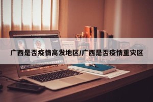 广西是否疫情高发地区/广西是否疫情重灾区