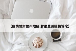 【疫情甘肃兰州地区,甘肃兰州疫情管控】