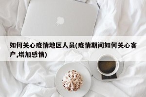 如何关心疫情地区人员(疫情期间如何关心客户,增加感情)