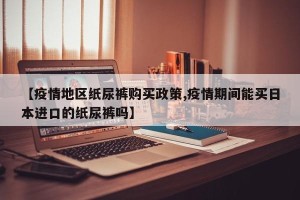 【疫情地区纸尿裤购买政策,疫情期间能买日本进口的纸尿裤吗】