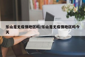 乐山是无疫情地区吗/乐山是无疫情地区吗今天