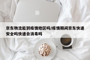 京东物流能到疫情地区吗/疫情期间京东快递安全吗快递会消毒吗