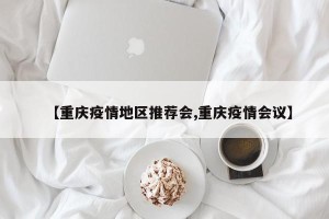 【重庆疫情地区推荐会,重庆疫情会议】