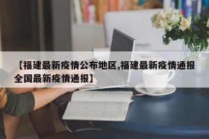 【福建最新疫情公布地区,福建最新疫情通报全国最新疫情通报】