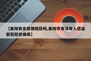 【耒阳有无疫情地区吗,耒阳市有没有人感染新型冠状病毒】