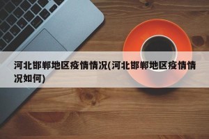 河北邯郸地区疫情情况(河北邯郸地区疫情情况如何)