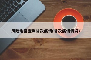 风险地区查询甘孜疫情(甘孜疫情情况)