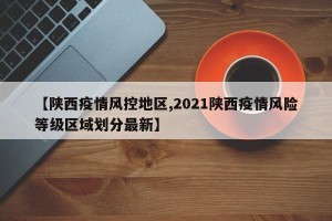 【陕西疫情风控地区,2021陕西疫情风险等级区域划分最新】