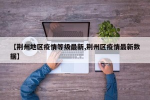 【荆州地区疫情等级最新,荆州区疫情最新数据】