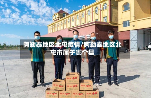 阿勒泰地区北屯疫情/阿勒泰地区北屯市属于哪个县-第3张图片
